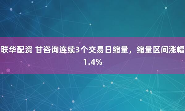 联华配资 甘咨询连续3个交易日缩量，缩量区间涨幅1.4%