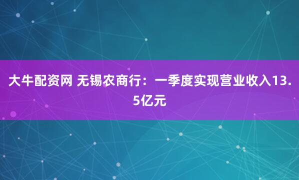 大牛配资网 无锡农商行：一季度实现营业收入13.5亿元