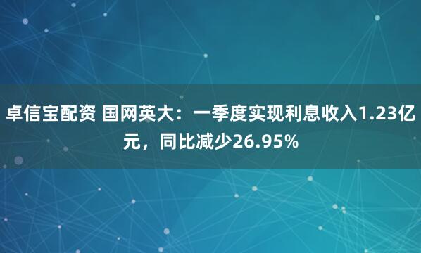 卓信宝配资 国网英大：一季度实现利息收入1.23亿元，同比减少26.95%