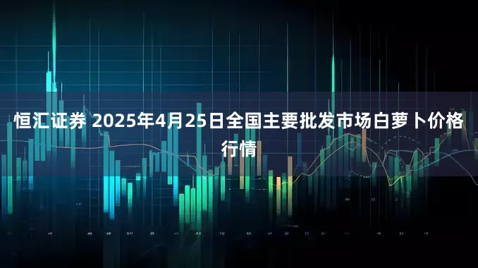 恒汇证券 2025年4月25日全国主要批发市场白萝卜价格行情