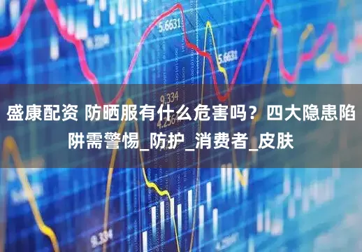 盛康配资 防晒服有什么危害吗？四大隐患陷阱需警惕_防护_消费者_皮肤