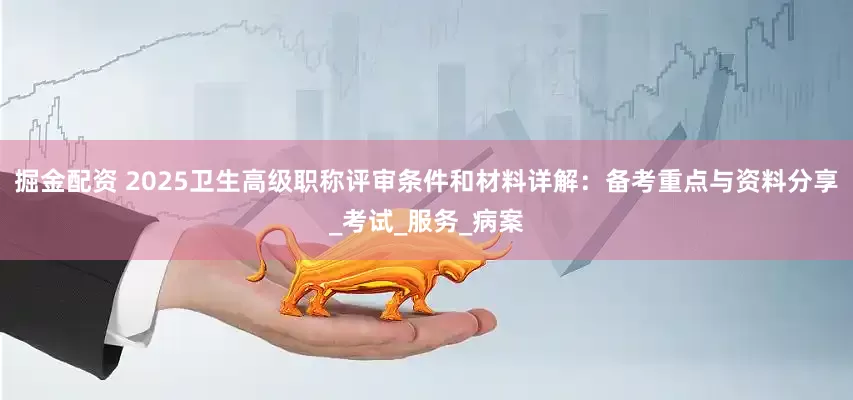掘金配资 2025卫生高级职称评审条件和材料详解：备考重点与资料分享_考试_服务_病案