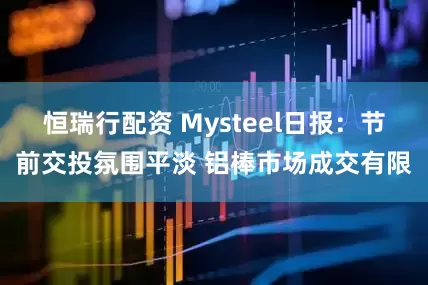 恒瑞行配资 Mysteel日报：节前交投氛围平淡 铝棒市场成交有限