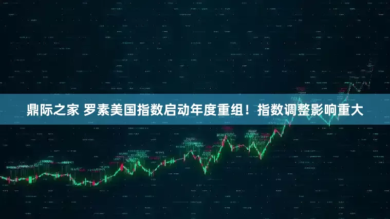 鼎际之家 罗素美国指数启动年度重组！指数调整影响重大