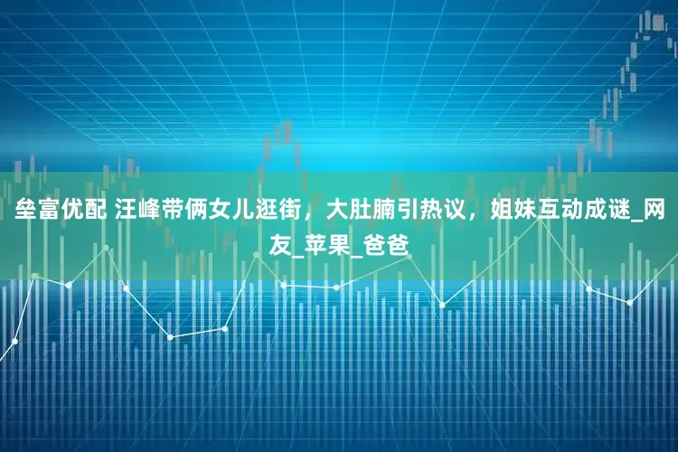 垒富优配 汪峰带俩女儿逛街，大肚腩引热议，姐妹互动成谜_网友_苹果_爸爸