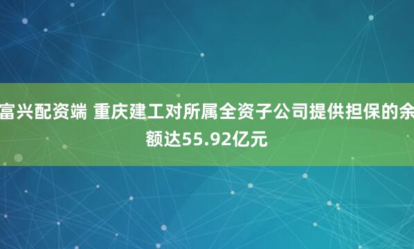 富兴配资端 重庆建工对所属全资子公司提供担保的余额达55.92亿元