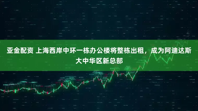 亚金配资 上海西岸中环一栋办公楼将整栋出租，成为阿迪达斯大中华区新总部