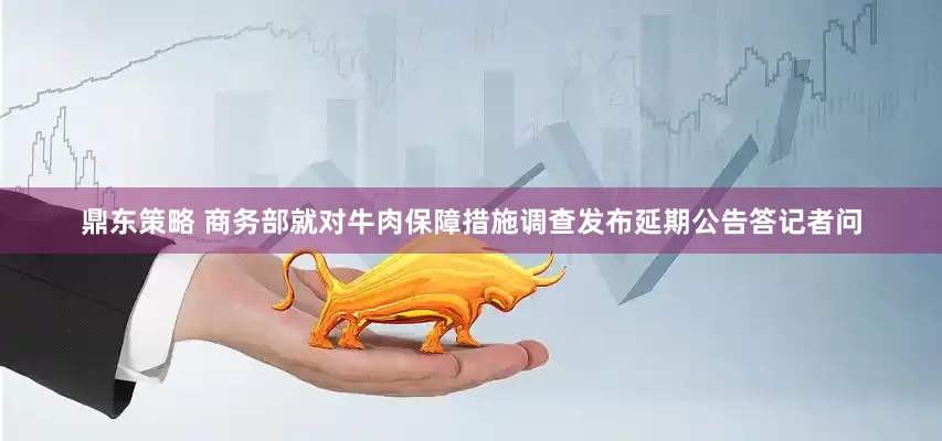 鼎东策略 商务部就对牛肉保障措施调查发布延期公告答记者问