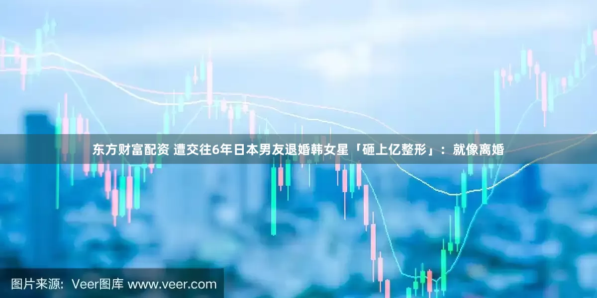 东方财富配资 遭交往6年日本男友退婚　韩女星「砸上亿整形」：就像离婚