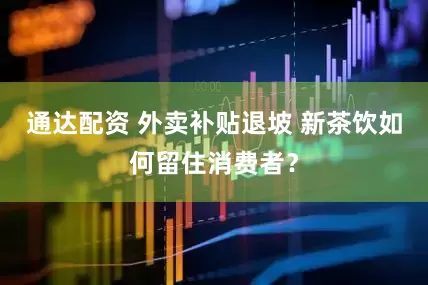 通达配资 外卖补贴退坡 新茶饮如何留住消费者？