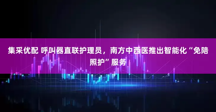 集采优配 呼叫器直联护理员,南方中西医推出智能化“免陪照护”服务