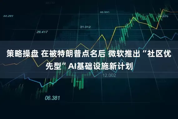 策略操盘 在被特朗普点名后 微软推出“社区优先型”AI基础设施新计划