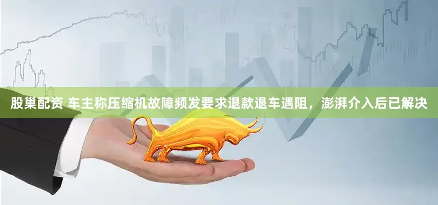 股巢配资 车主称压缩机故障频发要求退款退车遇阻，澎湃介入后已解决