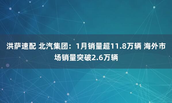 洪萨速配 北汽集团：1月销量超11.8万辆 海外市场销量突破2.6万辆