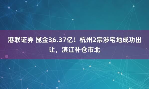 港联证券 揽金36.37亿！杭州2宗涉宅地成功出让，滨江补仓市北